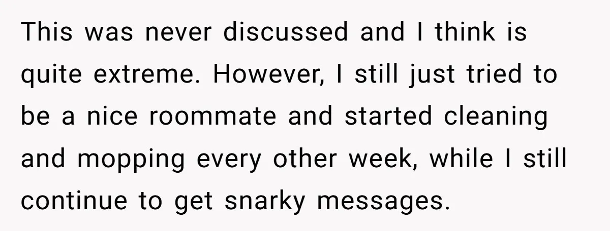 This was never discussed and I think is quite extreme. However, I still just tried to be a nice roommate and started cleaning and mopping every other week, while I...