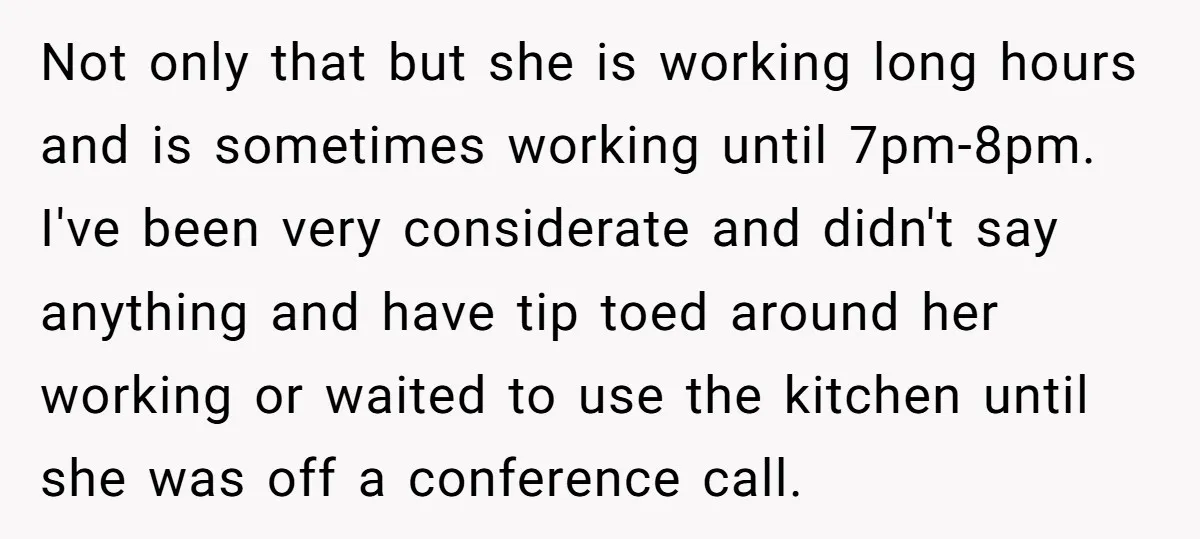 Not only that but she is working long hours and is sometimes working until 7pm-8pm. I've been very considerate and didn't say anything and have tip toed around her working...