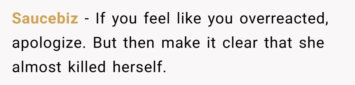 Saucebiz − If you feel like you overreacted, apologize. But then make it clear that she almost killed herself.
