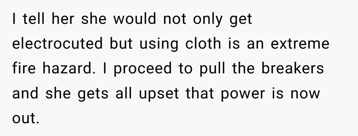 I tell her she would not only get electrocuted but using cloth is an extreme fire hazard. I proceed to pull the breakers and she gets all upset that power...