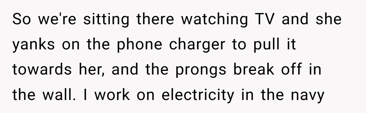 So we're sitting there watching TV and she yanks on the phone charger to pull it towards her, and the prongs break off in the wall. I work on electricity...