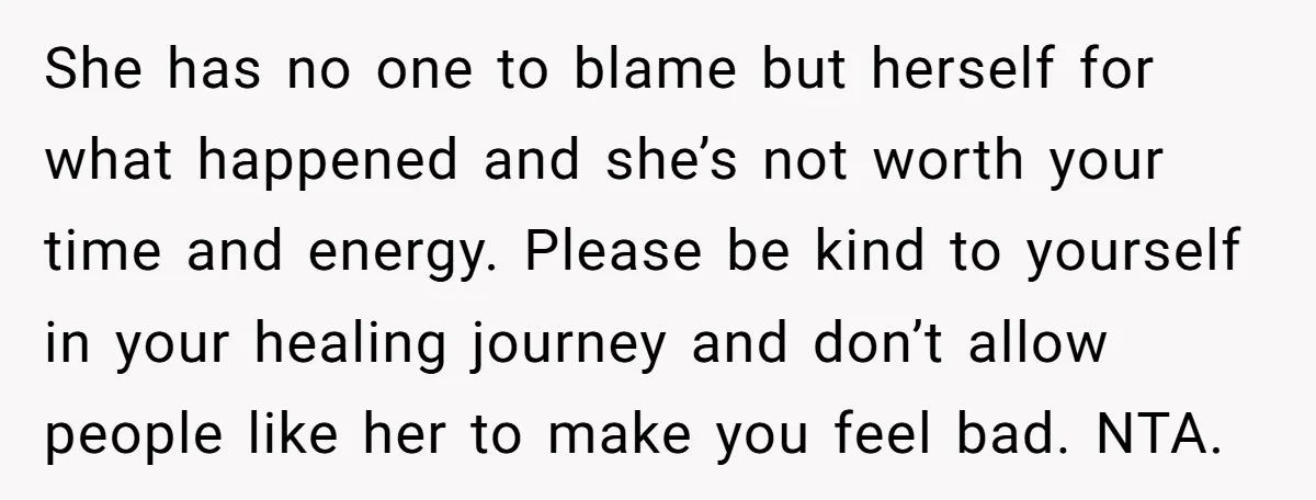 She has no one to blame but herself for what happened and she’s not worth your time and energy. Please be kind to yourself in your healing journey and don’t...