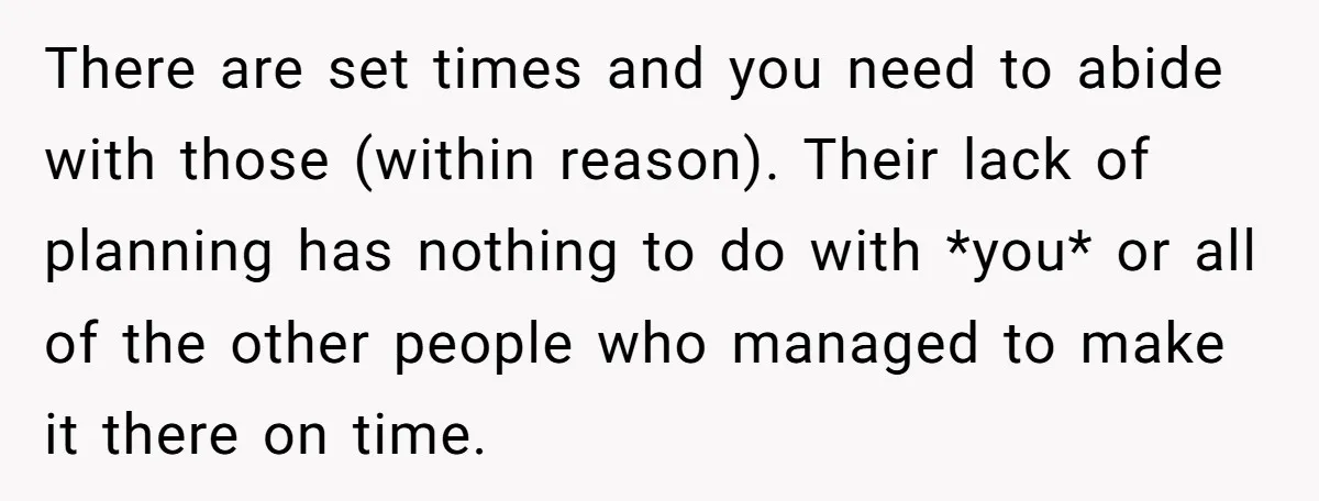 There are set times and you need to abide with those (within reason). Their lack of planning has nothing to do with *you* or all of the other people who...