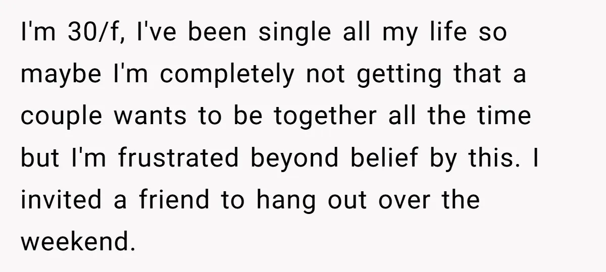 I'm 30/f, I've been single all my life so maybe I'm completely not getting that a couple wants to be together all the time but I'm frustrated beyond belief by...
