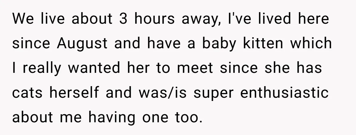 We live about 3 hours away, I've lived here since August and have a baby kitten which I really wanted her to meet since she has cats herself and was/is...