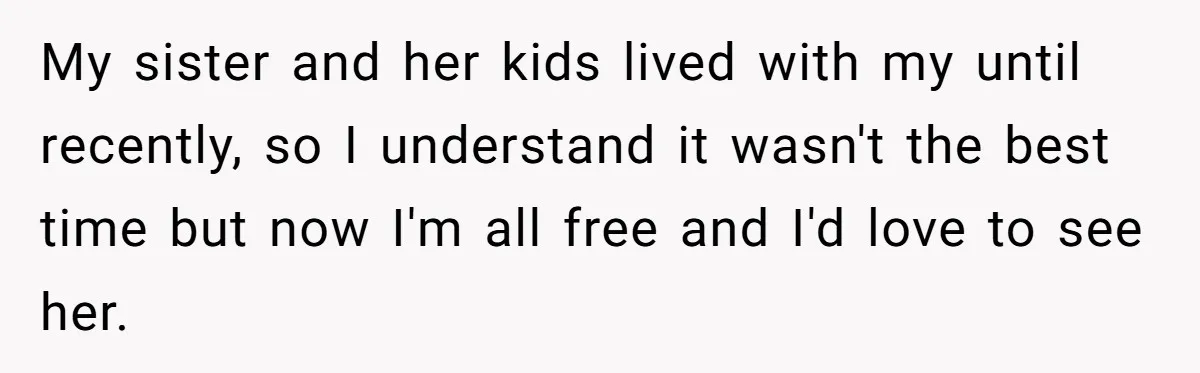 My sister and her kids lived with my until recently, so I understand it wasn't the best time but now I'm all free and I'd love to see her.