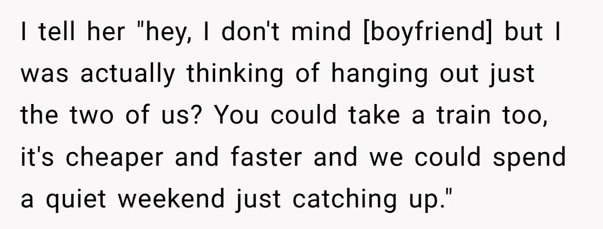 I tell her "hey, I don't mind [boyfriend] but I was actually thinking of hanging out just the two of us? You could take a train too, it's cheaper and...