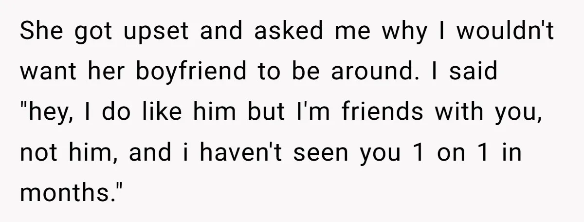 She got upset and asked me why I wouldn't want her boyfriend to be around. I said "hey, I do like him but I'm friends with you, not him, and...