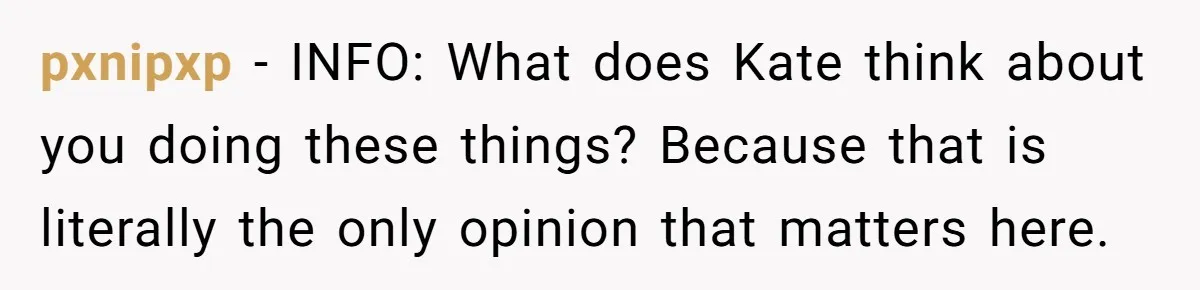 pxnipxp − INFO: What does Kate think about you doing these things? Because that is literally the only opinion that matters here.