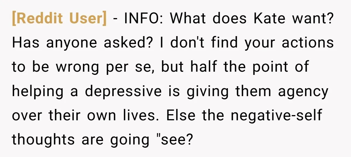 [Reddit User] − INFO: What does Kate want? Has anyone asked? I don't find your actions to be wrong per se, but half the point of helping a depressive is...