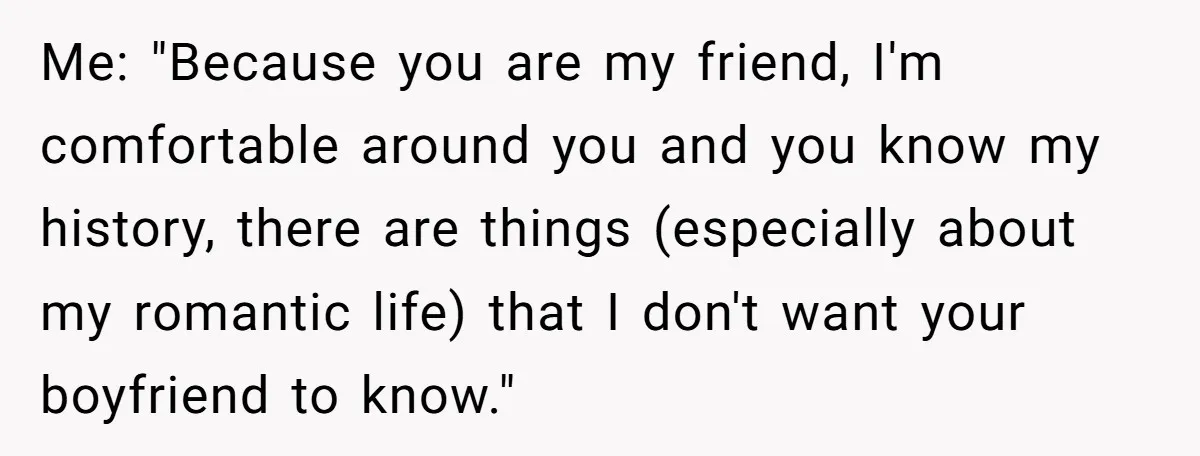 Me: "Because you are my friend, I'm comfortable around you and you know my history, there are things (especially about my romantic life) that I don't want your boyfriend to...