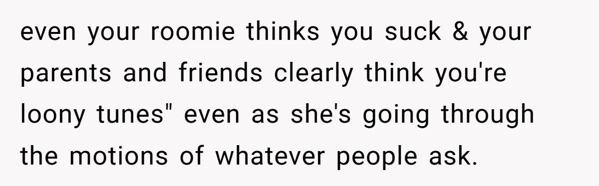 even your roomie thinks you suck & your parents and friends clearly think you're loony tunes" even as she's going through the motions of whatever people ask.