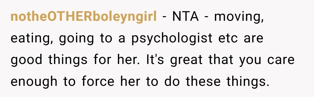 notheOTHERboleyngirl − NTA - moving, eating, going to a psychologist etc are good things for her. It's great that you care enough to force her to do these things.