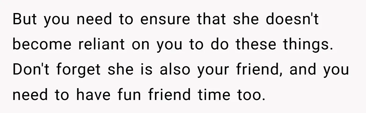 But you need to ensure that she doesn't become reliant on you to do these things. Don't forget she is also your friend, and you need to have fun friend...