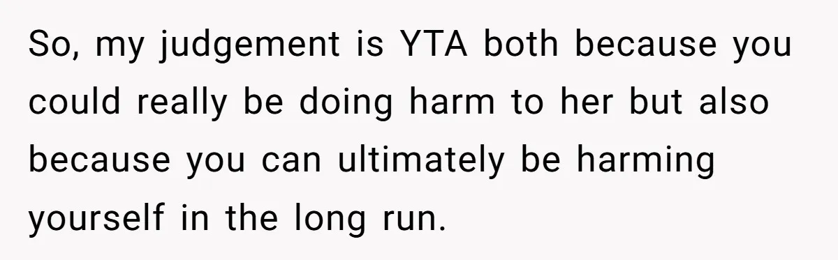 So, my judgement is YTA both because you could really be doing harm to her but also because you can ultimately be harming yourself in the long run.