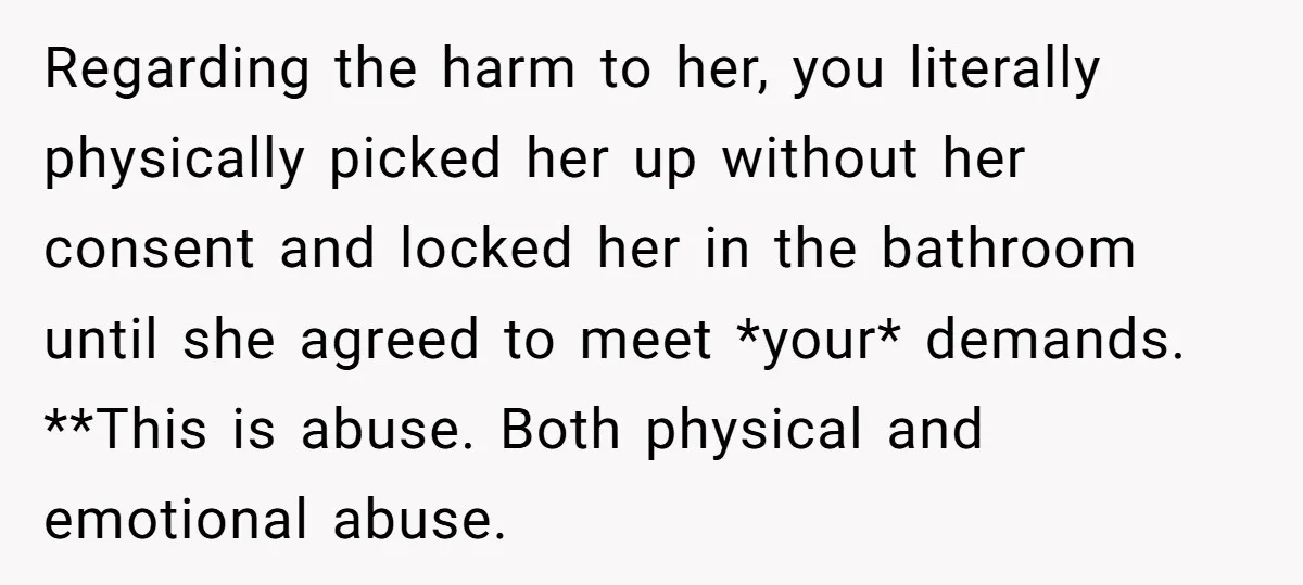 Regarding the harm to her, you literally physically picked her up without her consent and locked her in the bathroom until she agreed to meet *your* demands. **This is abuse....