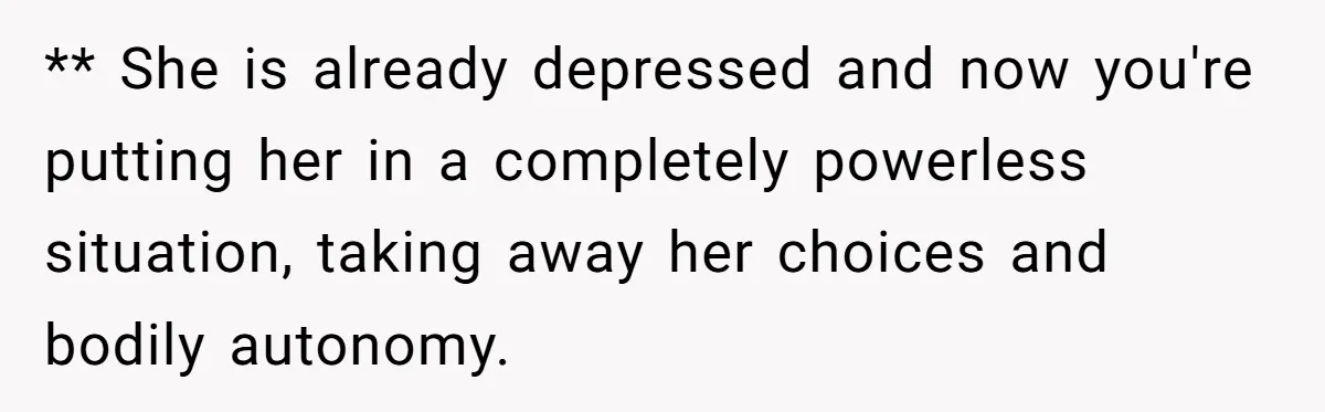** She is already depressed and now you're putting her in a completely powerless situation, taking away her choices and bodily autonomy.
