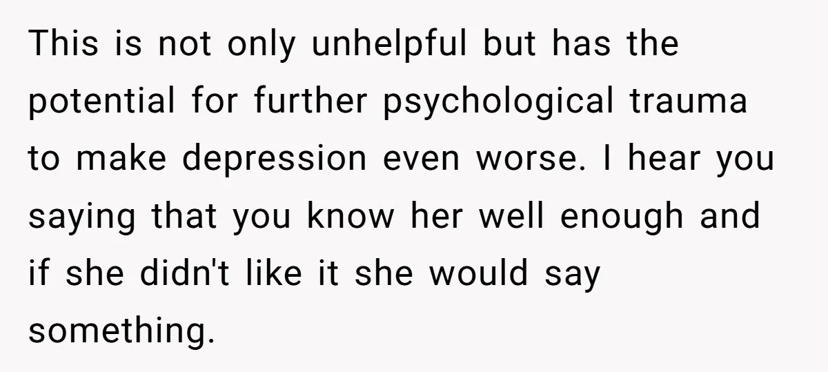 This is not only unhelpful but has the potential for further psychological trauma to make depression even worse. I hear you saying that you know her well enough and if...