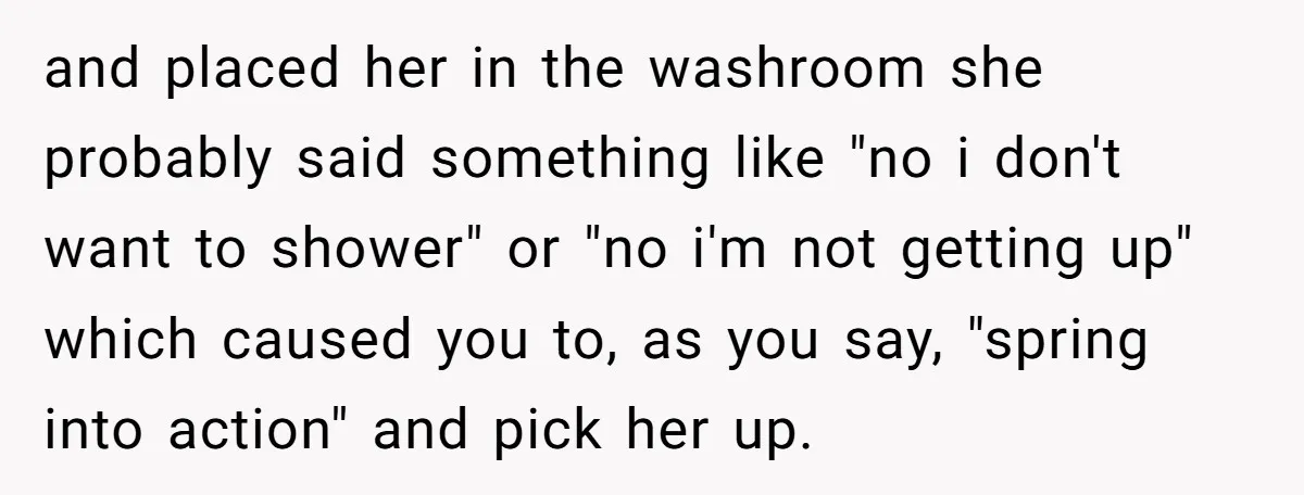 and placed her in the washroom she probably said something like "no i don't want to shower" or "no i'm not getting up" which caused you to, as you say,...