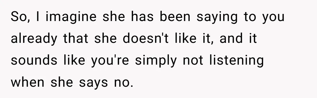 So, I imagine she has been saying to you already that she doesn't like it, and it sounds like you're simply not listening when she says no.
