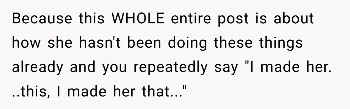 Because this WHOLE entire post is about how she hasn't been doing these things already and you repeatedly say "I made her. ..this, I made her that..."