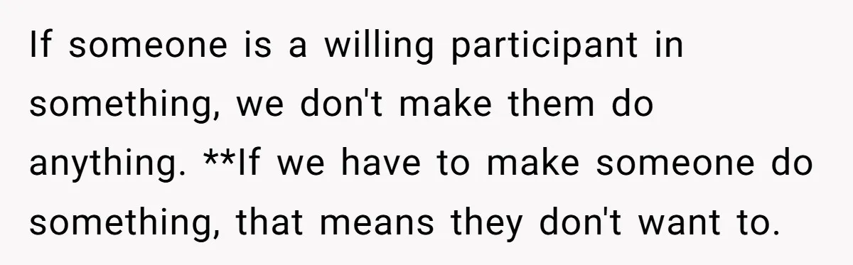 If someone is a willing participant in something, we don't make them do anything. **If we have to make someone do something, that means they don't want to.