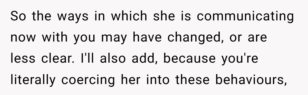 So the ways in which she is communicating now with you may have changed, or are less clear. I'll also add, because you're literally coercing her into these behaviours,
