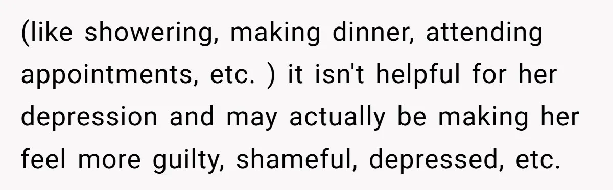 (like showering, making dinner, attending appointments, etc. ) it isn't helpful for her depression and may actually be making her feel more guilty, shameful, depressed, etc.
