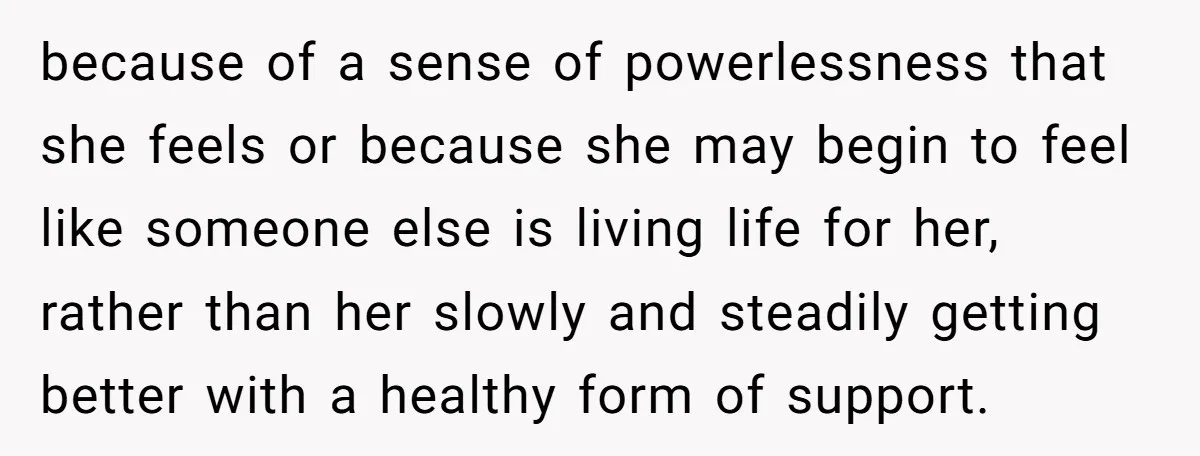 because of a sense of powerlessness that she feels or because she may begin to feel like someone else is living life for her, rather than her slowly and steadily...