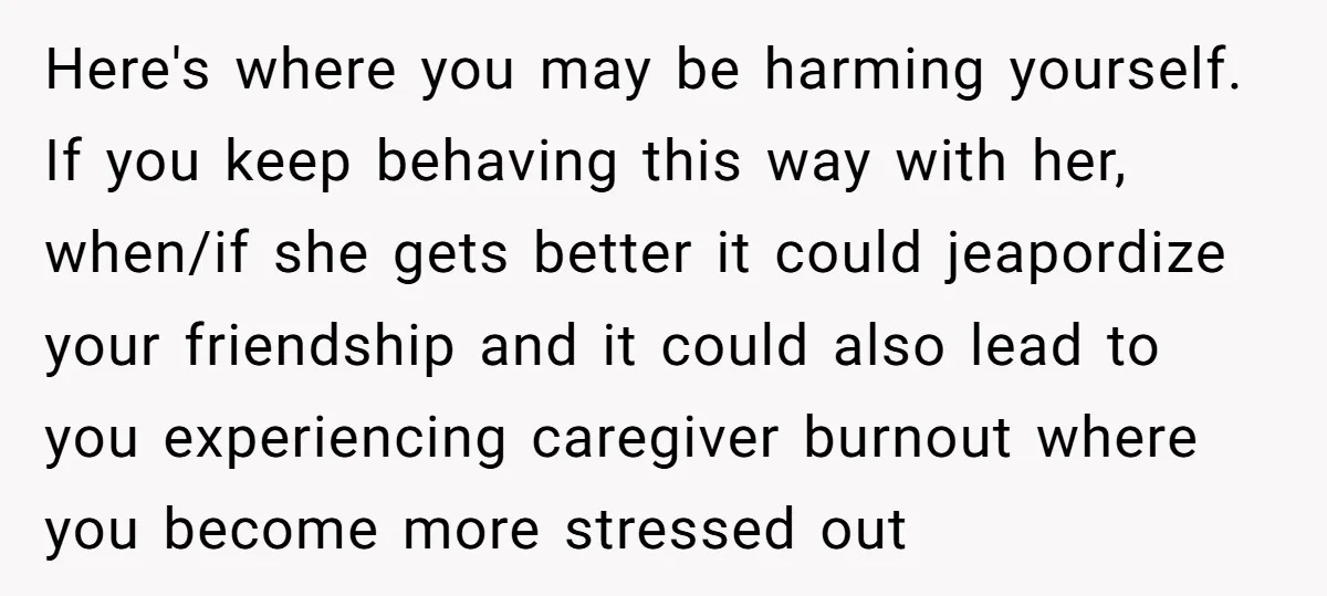 Here's where you may be harming yourself. If you keep behaving this way with her, when/if she gets better it could jeapordize your friendship and it could also lead to...