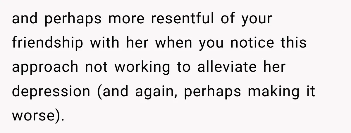 and perhaps more resentful of your friendship with her when you notice this approach not working to alleviate her depression (and again, perhaps making it worse).