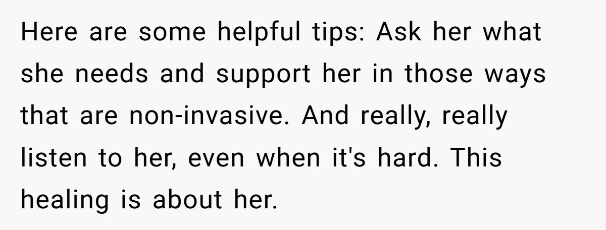 Here are some helpful tips: Ask her what she needs and support her in those ways that are non-invasive. And really, really listen to her, even when it's hard. This...