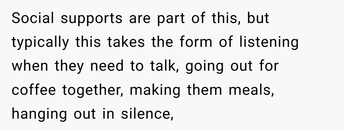 Social supports are part of this, but typically this takes the form of listening when they need to talk, going out for coffee together, making them meals, hanging out in...