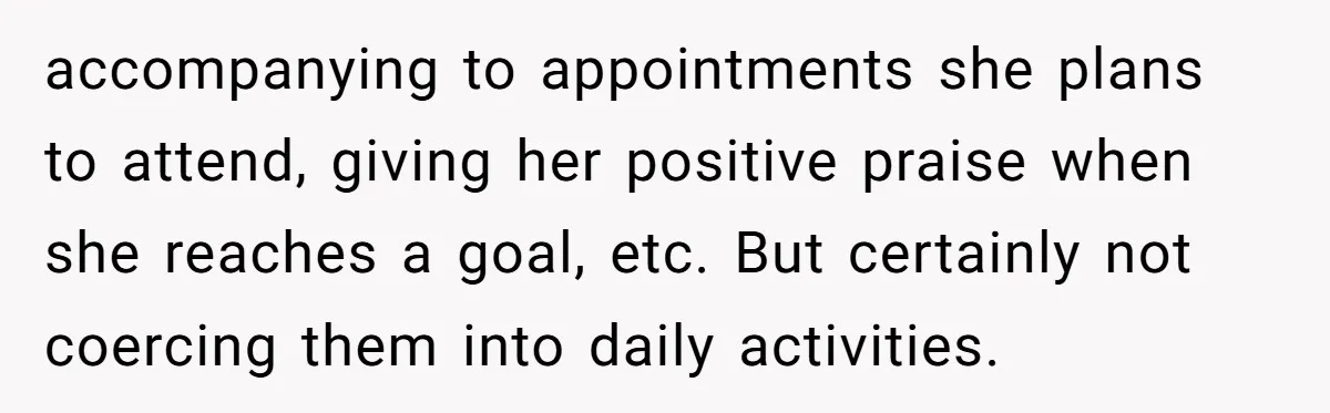 accompanying to appointments she plans to attend, giving her positive praise when she reaches a goal, etc. But certainly not coercing them into daily activities.