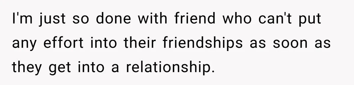 I'm just so done with friend who can't put any effort into their friendships as soon as they get into a relationship.