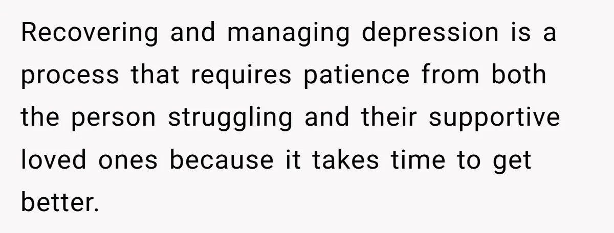 Recovering and managing depression is a process that requires patience from both the person struggling and their supportive loved ones because it takes time to get better.