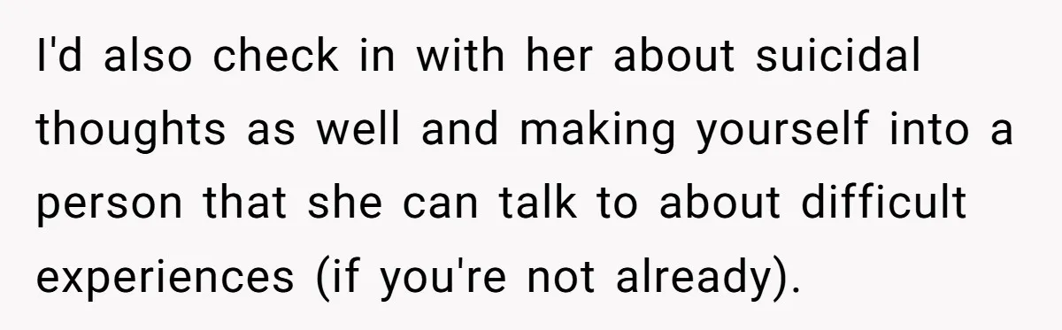 I'd also check in with her about suicidal thoughts as well and making yourself into a person that she can talk to about difficult experiences (if you're not already).