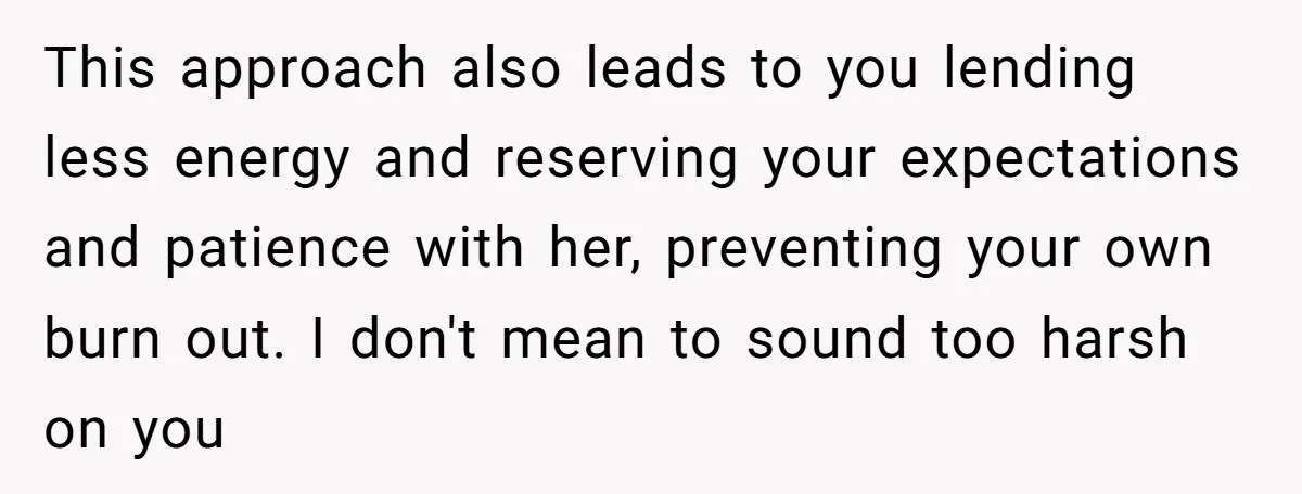 This approach also leads to you lending less energy and reserving your expectations and patience with her, preventing your own burn out. I don't mean to sound too harsh on...