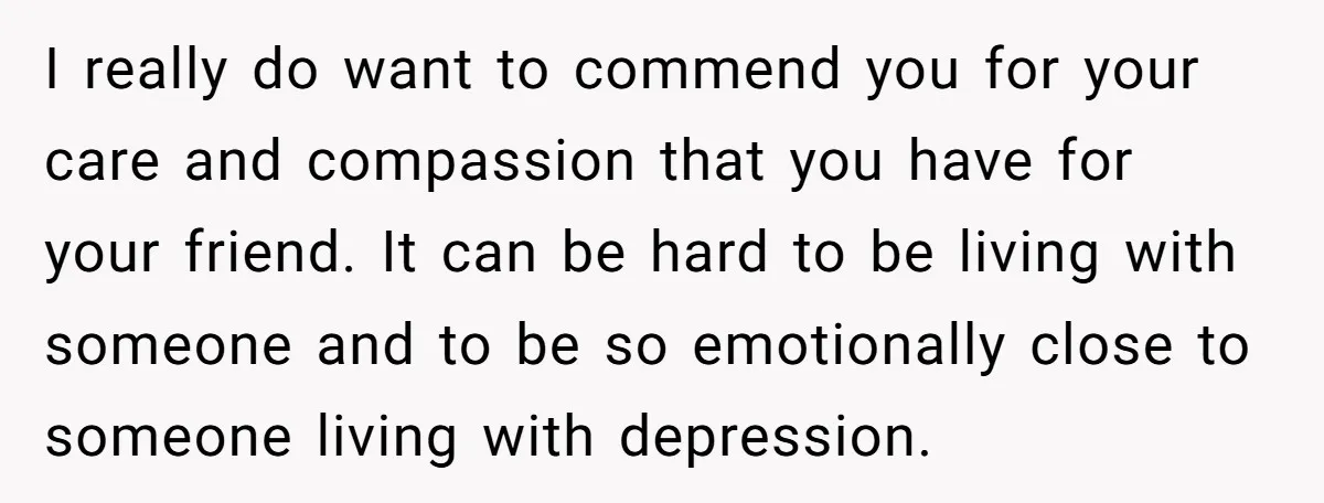 I really do want to commend you for your care and compassion that you have for your friend. It can be hard to be living with someone and to be...