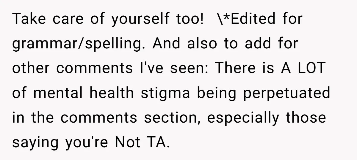 Take care of yourself too! ​ \*Edited for grammar/spelling. And also to add for other comments I've seen: There is A LOT of mental health stigma being perpetuated in the...