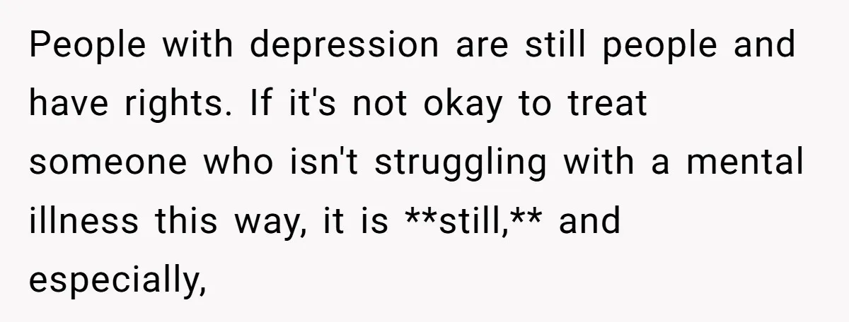 People with depression are still people and have rights. If it's not okay to treat someone who isn't struggling with a mental illness this way, it is **still,** and especially,