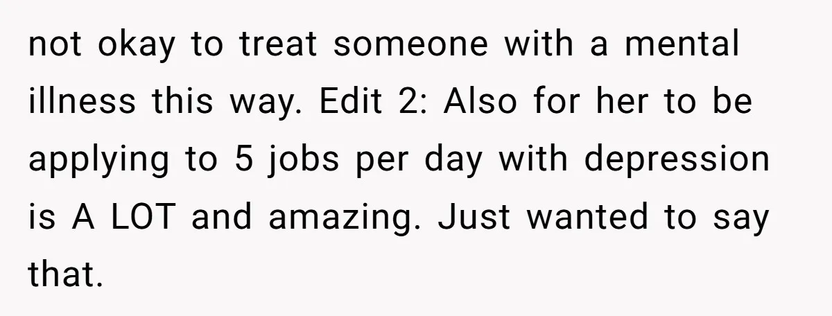 not okay to treat someone with a mental illness this way. Edit 2: Also for her to be applying to 5 jobs per day with depression is A LOT and...