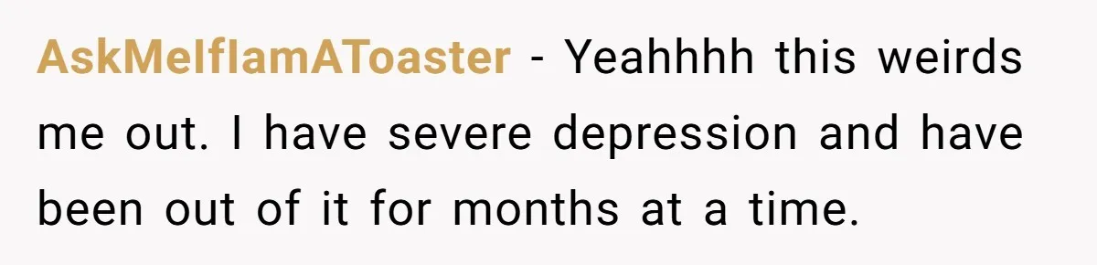 AskMeIfIamAToaster − Yeahhhh this weirds me out. I have severe depression and have been out of it for months at a time.