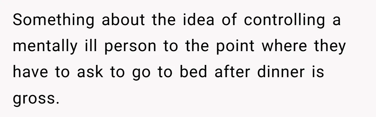 Something about the idea of controlling a mentally ill person to the point where they have to ask to go to bed after dinner is gross.