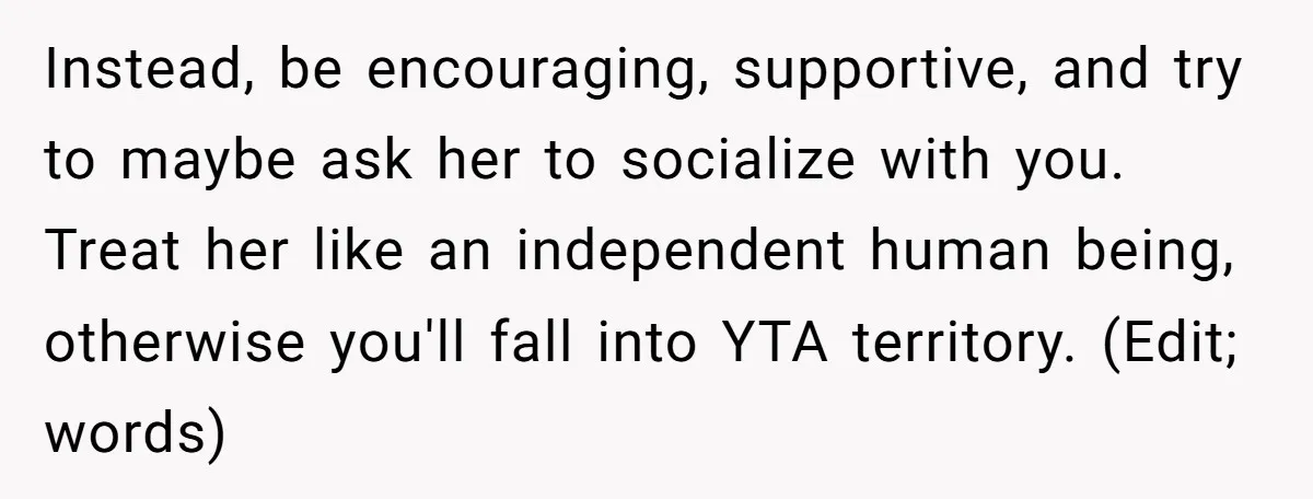 Instead, be encouraging, supportive, and try to maybe ask her to socialize with you. Treat her like an independent human being, otherwise you'll fall into YTA territory. (Edit; words)