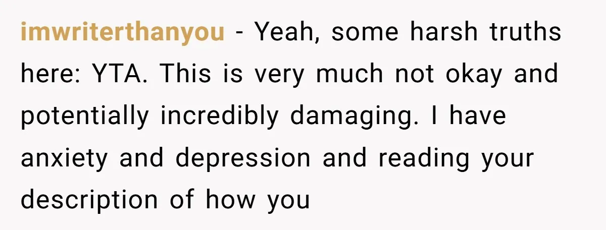 imwriterthanyou − Yeah, some harsh truths here: YTA. This is very much not okay and potentially incredibly damaging. I have anxiety and depression and reading your description of how you