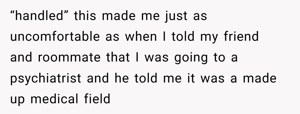 “handled” this made me just as uncomfortable as when I told my friend and roommate that I was going to a psychiatrist and he told me it was a made...