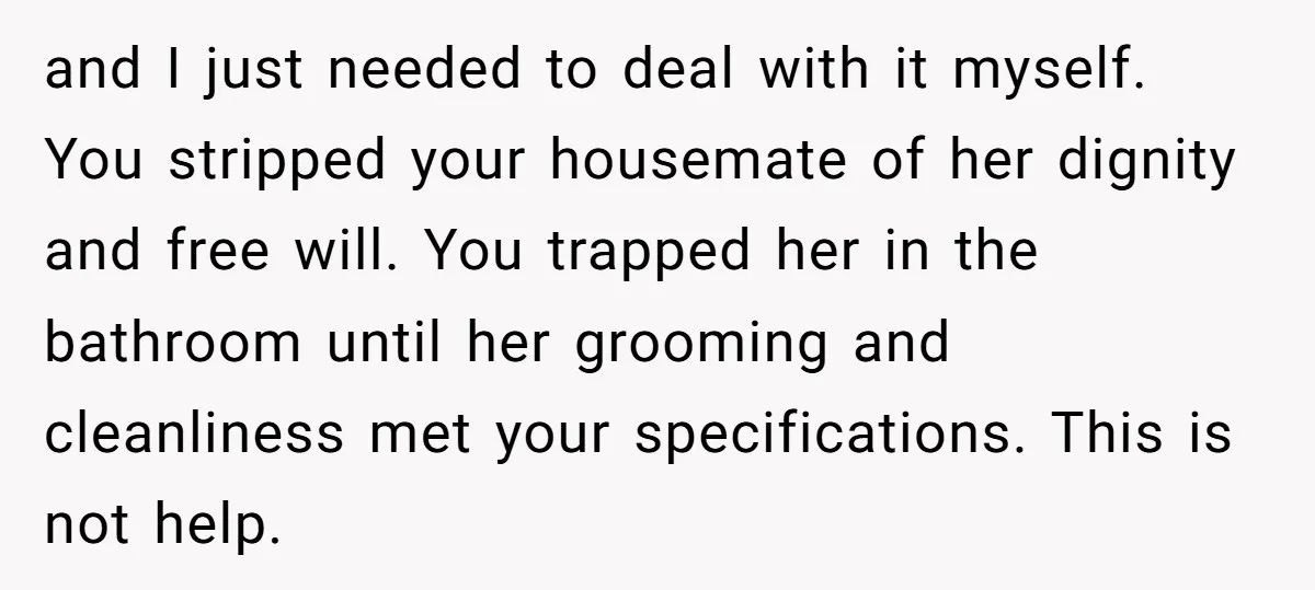and I just needed to deal with it myself. You stripped your housemate of her dignity and free will. You trapped her in the bathroom until her grooming and cleanliness...