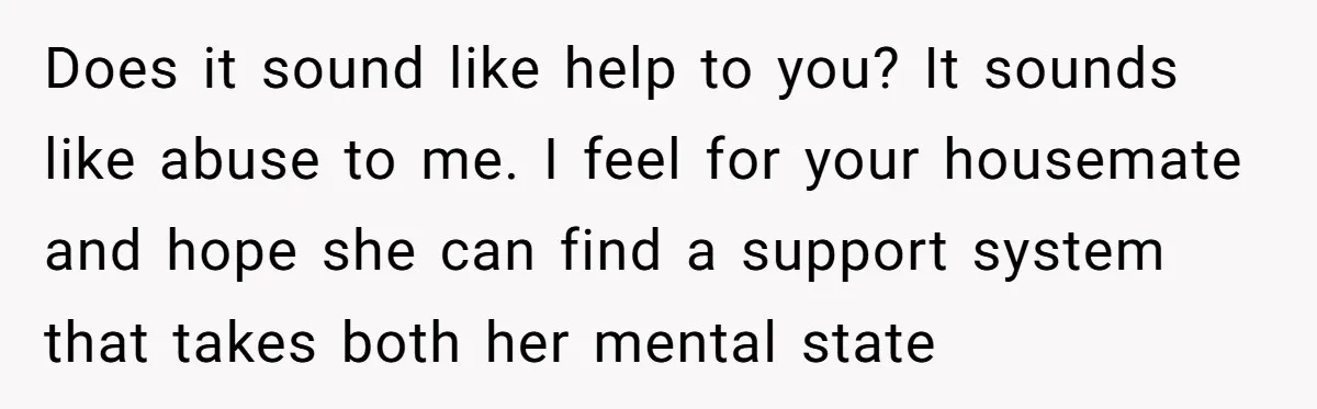 Does it sound like help to you? It sounds like abuse to me. I feel for your housemate and hope she can find a support system that takes both her...