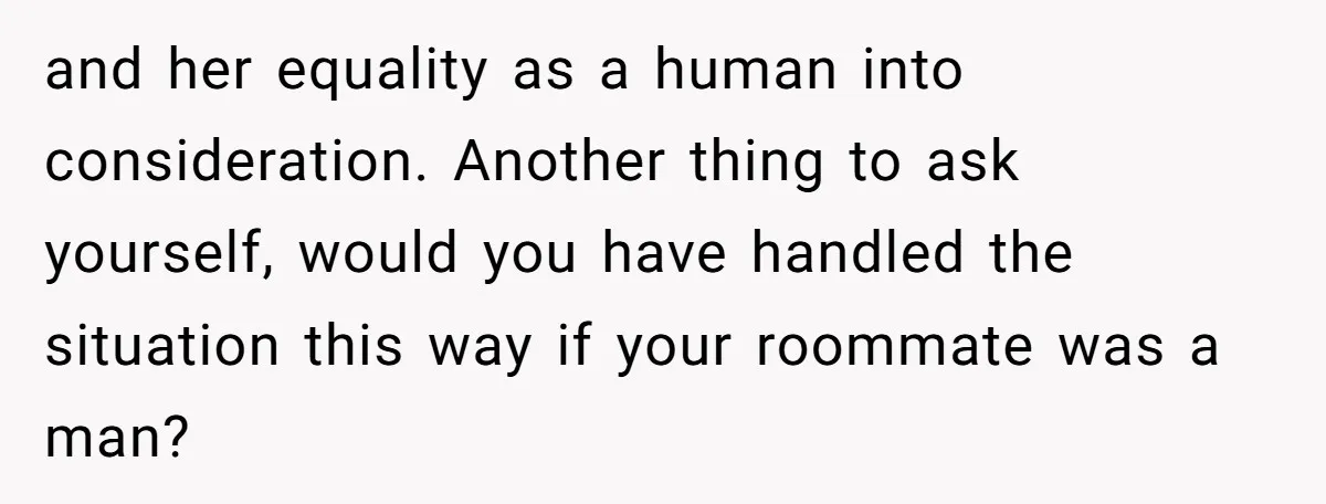 and her equality as a human into consideration. Another thing to ask yourself, would you have handled the situation this way if your roommate was a man?